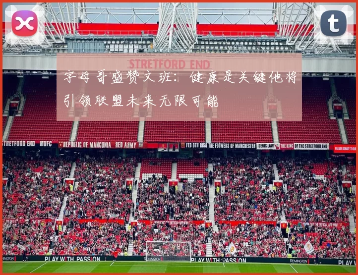 字母哥盛赞文班：健康是关键他将引领联盟未来无限可能