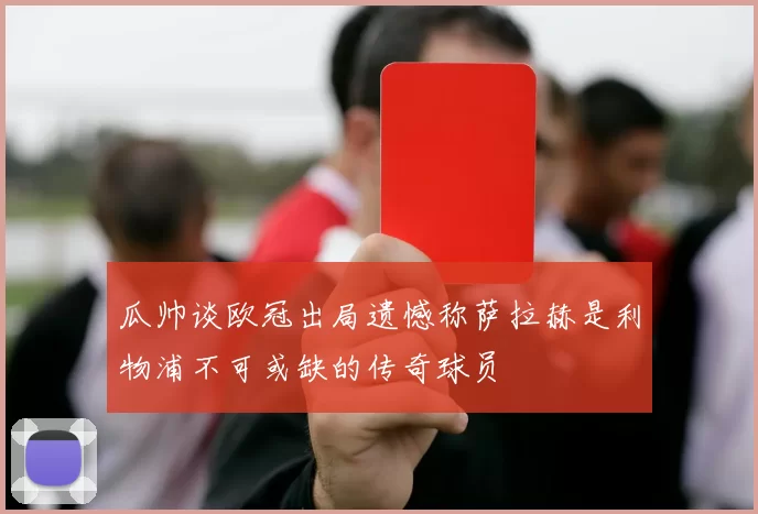 瓜帅谈欧冠出局遗憾称萨拉赫是利物浦不可或缺的传奇球员
