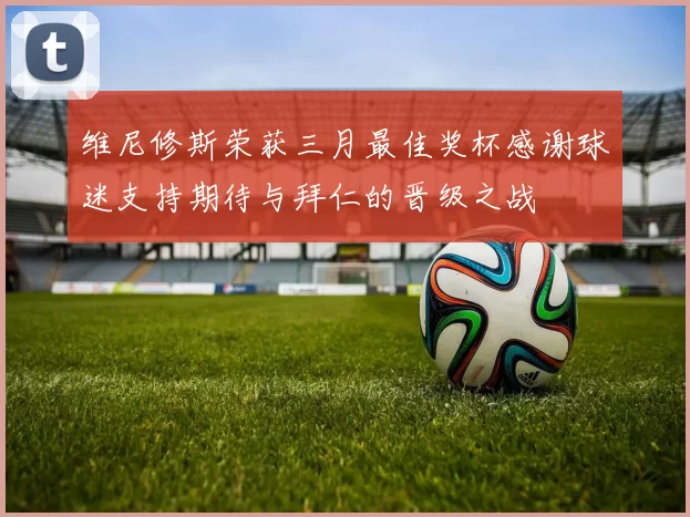 维尼修斯荣获三月最佳奖杯感谢球迷支持期待与拜仁的晋级之战