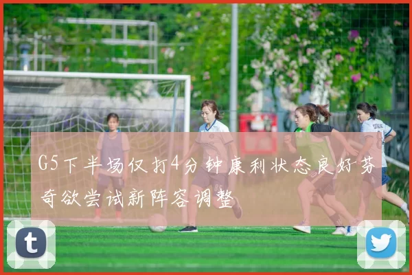 G5下半场仅打4分钟康利状态良好芬奇欲尝试新阵容调整