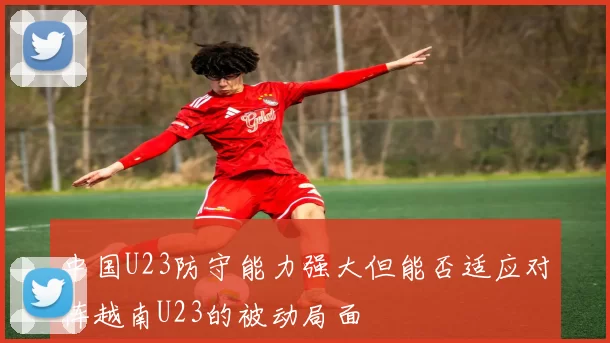 中国U23防守能力强大但能否适应对阵越南U23的被动局面