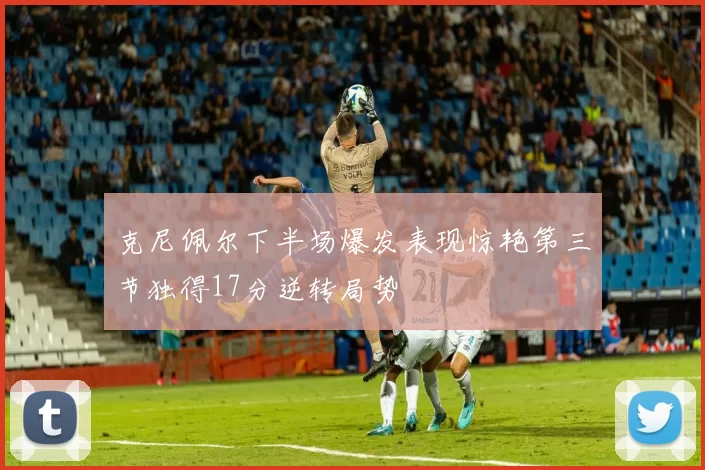 克尼佩尔下半场爆发表现惊艳第三节独得17分逆转局势