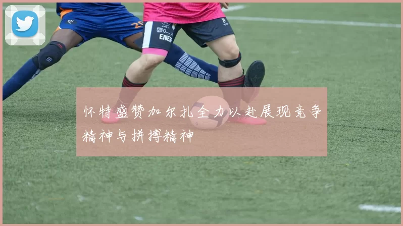 怀特盛赞加尔扎全力以赴展现竞争精神与拼搏精神