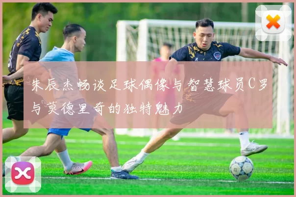 朱辰杰畅谈足球偶像与智慧球员C罗与莫德里奇的独特魅力