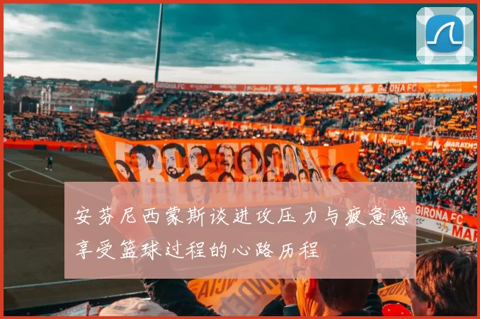 安芬尼西蒙斯谈进攻压力与疲惫感享受篮球过程的心路历程