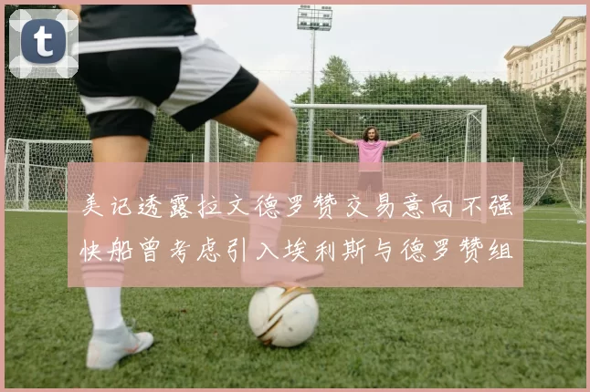 美记透露拉文德罗赞交易意向不强快船曾考虑引入埃利斯与德罗赞组合