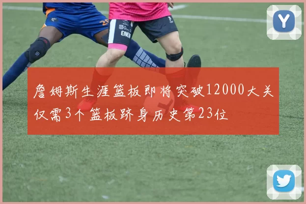 詹姆斯生涯篮板即将突破12000大关仅需3个篮板跻身历史第23位