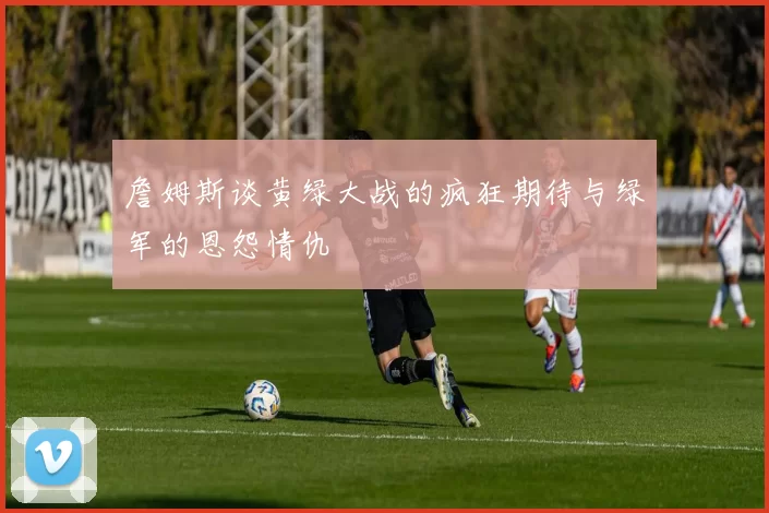 詹姆斯谈黄绿大战的疯狂期待与绿军的恩怨情仇