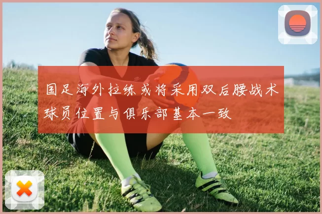 国足海外拉练或将采用双后腰战术球员位置与俱乐部基本一致
