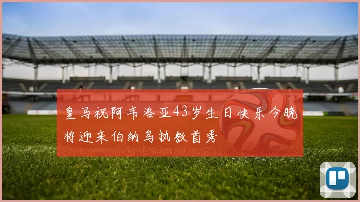 皇马祝阿韦洛亚43岁生日快乐今晚将迎来伯纳乌执教首秀