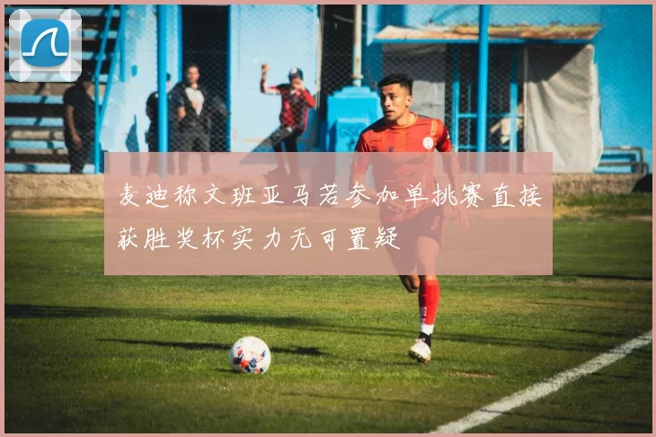 麦迪称文班亚马若参加单挑赛直接获胜奖杯实力无可置疑