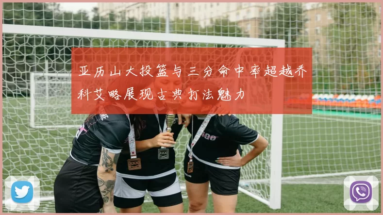亚历山大投篮与三分命中率超越乔科艾略展现古典打法魅力
