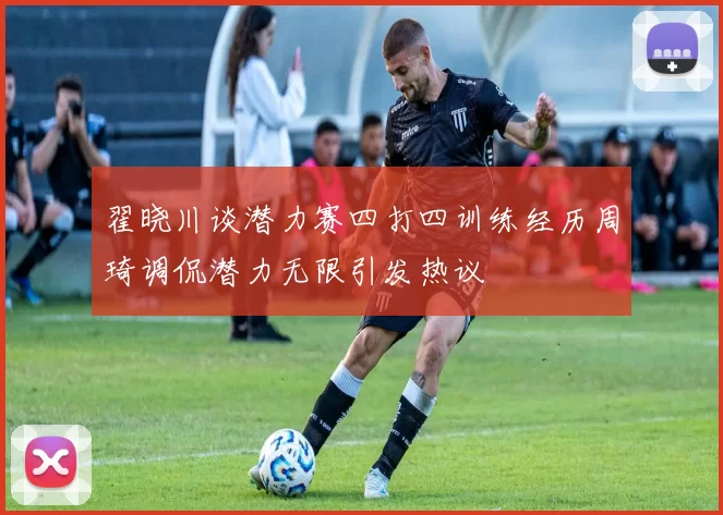 翟晓川谈潜力赛四打四训练经历周琦调侃潜力无限引发热议