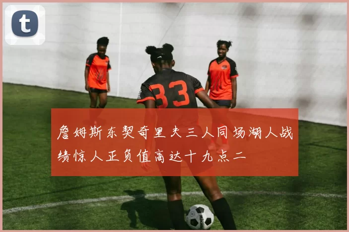 詹姆斯东契奇里夫三人同场湖人战绩惊人正负值高达十九点二
