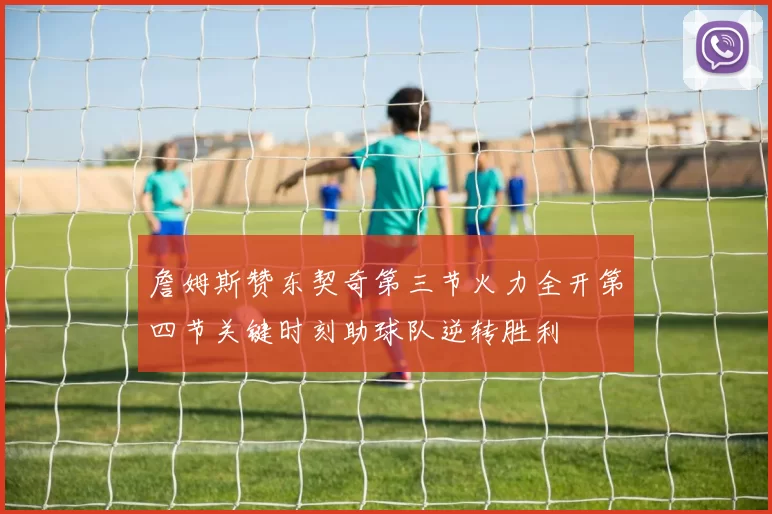 詹姆斯赞东契奇第三节火力全开第四节关键时刻助球队逆转胜利
