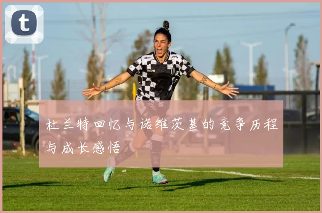 杜兰特回忆与诺维茨基的竞争历程与成长感悟