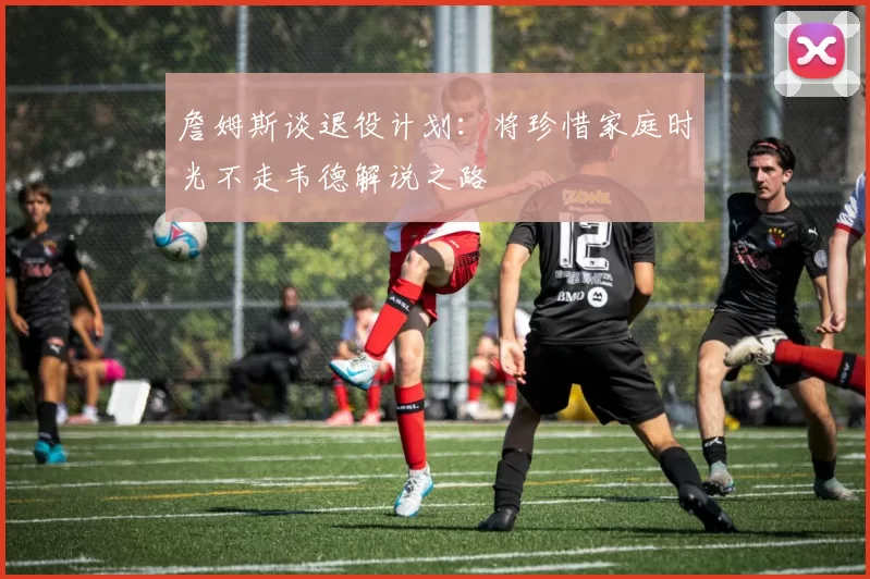 詹姆斯谈退役计划：将珍惜家庭时光不走韦德解说之路