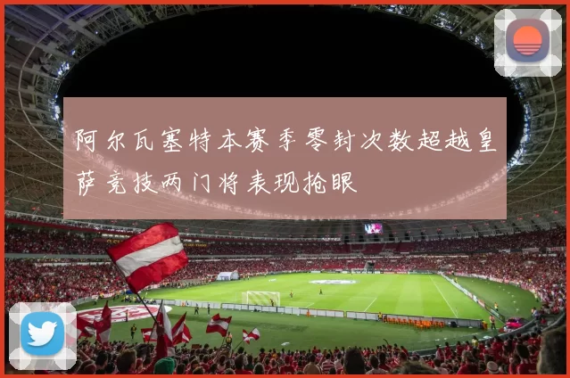 阿尔瓦塞特本赛季零封次数超越皇萨竞技两门将表现抢眼