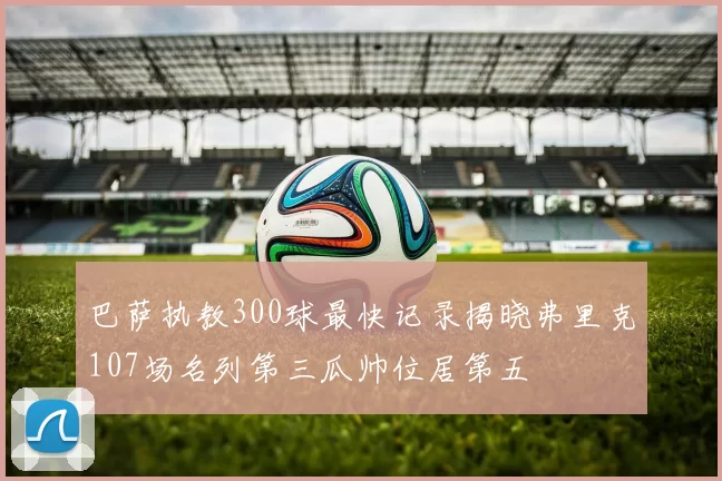 巴萨执教300球最快记录揭晓弗里克107场名列第三瓜帅位居第五
