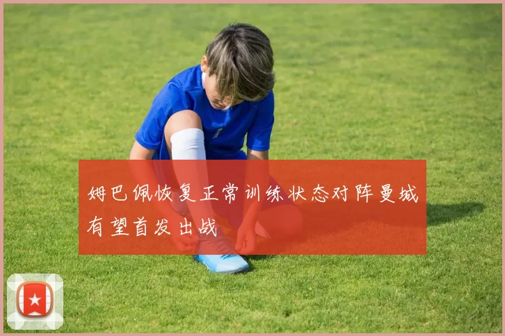 姆巴佩恢复正常训练状态对阵曼城有望首发出战