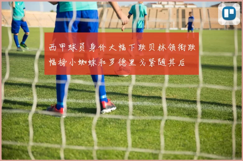 西甲球员身价大幅下跌贝林领衔跌幅榜小蜘蛛和罗德里戈紧随其后