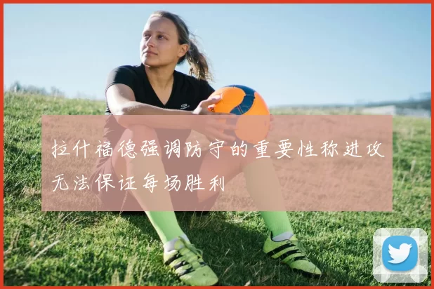 拉什福德强调防守的重要性称进攻无法保证每场胜利