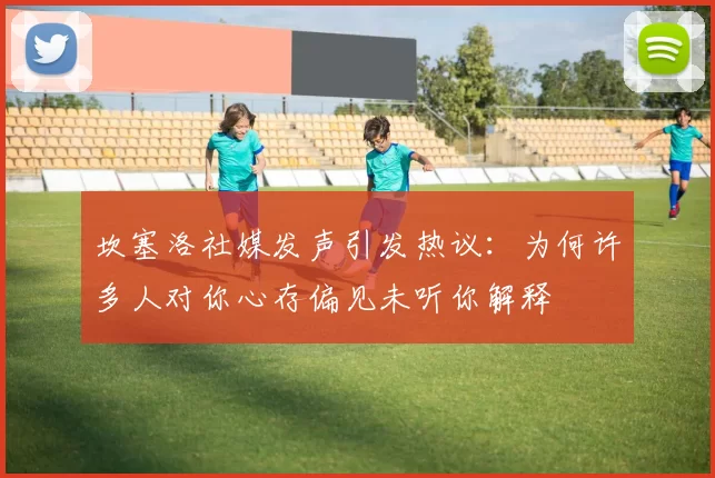 坎塞洛社媒发声引发热议：为何许多人对你心存偏见未听你解释