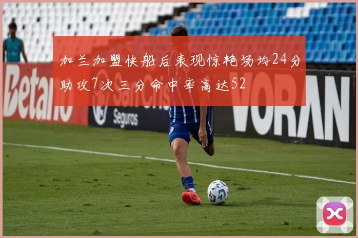 加兰加盟快船后表现惊艳场均24分助攻7次三分命中率高达52