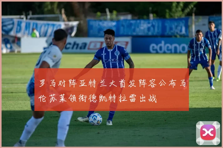 罗马对阵亚特兰大首发阵容公布马伦苏莱领衔德凯特拉雷出战