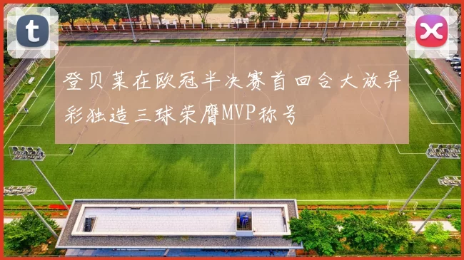 登贝莱在欧冠半决赛首回合大放异彩独造三球荣膺MVP称号