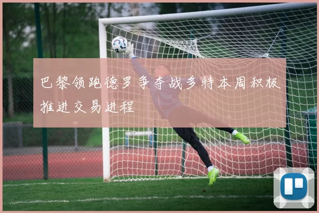 巴黎领跑德罗争夺战多特本周积极推进交易进程