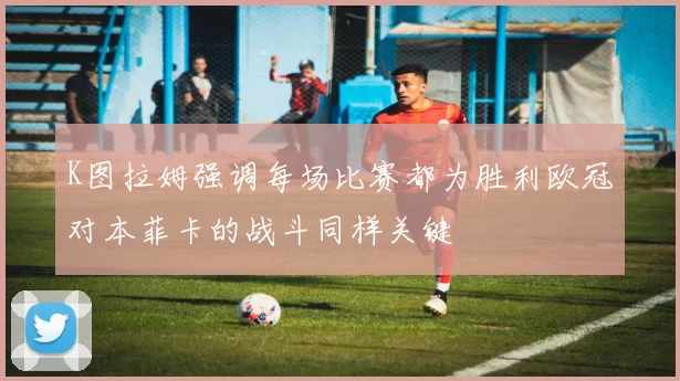 K图拉姆强调每场比赛都为胜利欧冠对本菲卡的战斗同样关键
